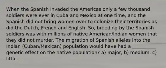 When the Spanish invaded the Americas only a few thousand soldiers were ever in Cuba and Mexico at one time, and the Spanish did not bring women over to colonize their territories as did the Dutch, French and English. So, breeding by the Spanish soldiers was with millions of native American/Indian women that they did not murder. The migration of Spanish alleles into the Indian (Cuban/Mexican) population would have had a __________ genetic effect on the native population? a) major, b) medium, c) little.