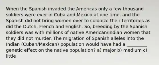 When the Spanish invaded the Americas only a few thousand soldiers were ever in Cuba and Mexico at one time, and the Spanish did not bring women over to colonize their territories as did the Dutch, French and English. So, breeding by the Spanish soldiers was with millions of native American/Indian women that they did not murder. The migration of Spanish alleles into the Indian (Cuban/Mexican) population would have had a _________ genetic effect on the native population? a) major b) medium c) little