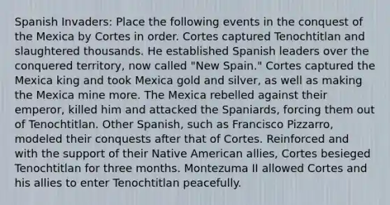 Spanish Invaders: Place the following events in the conquest of the Mexica by Cortes in order. Cortes captured Tenochtitlan and slaughtered thousands. He established Spanish leaders over the conquered territory, now called "New Spain." Cortes captured the Mexica king and took Mexica gold and silver, as well as making the Mexica mine more. The Mexica rebelled against their emperor, killed him and attacked the Spaniards, forcing them out of Tenochtitlan. Other Spanish, such as Francisco Pizzarro, modeled their conquests after that of Cortes. Reinforced and with the support of their Native American allies, Cortes besieged Tenochtitlan for three months. Montezuma II allowed Cortes and his allies to enter Tenochtitlan peacefully.