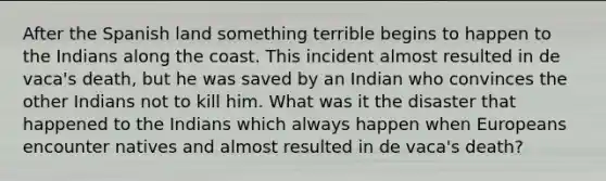 After the Spanish land something terrible begins to happen to the Indians along the coast. This incident almost resulted in de vaca's death, but he was saved by an Indian who convinces the other Indians not to kill him. What was it the disaster that happened to the Indians which always happen when Europeans encounter natives and almost resulted in de vaca's death?