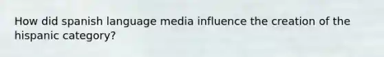 How did spanish language media influence the creation of the hispanic category?