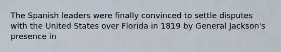 The Spanish leaders were finally convinced to settle disputes with the United States over Florida in 1819 by General Jackson's presence in