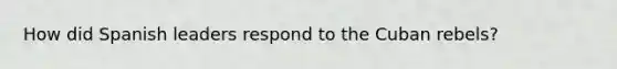 How did Spanish leaders respond to the Cuban rebels?