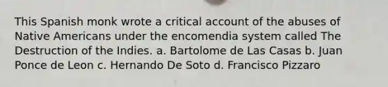 This Spanish monk wrote a critical account of the abuses of Native Americans under the encomendia system called The Destruction of the Indies. a. Bartolome de Las Casas b. Juan Ponce de Leon c. Hernando De Soto d. Francisco Pizzaro