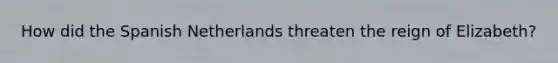 How did the Spanish Netherlands threaten the reign of Elizabeth?