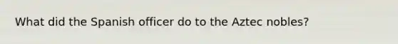 What did the Spanish officer do to the Aztec nobles?