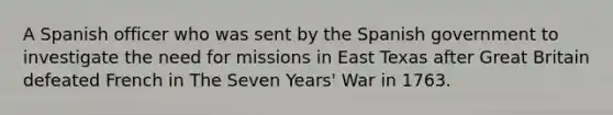 A Spanish officer who was sent by the Spanish government to investigate the need for missions in East Texas after Great Britain defeated French in The Seven Years' War in 1763.