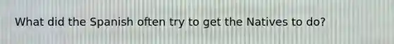 What did the Spanish often try to get the Natives to do?