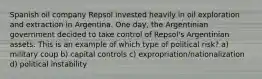 Spanish oil company Repsol invested heavily in oil exploration and extraction in Argentina. One day, the Argentinian government decided to take control of Repsol's Argentinian assets. This is an example of which type of political risk? a) military coup b) capital controls c) expropriation/nationalization d) political instability