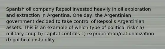 Spanish oil company Repsol invested heavily in oil exploration and extraction in Argentina. One day, the Argentinian government decided to take control of Repsol's Argentinian assets. This is an example of which type of political risk? a) military coup b) capital controls c) expropriation/nationalization d) political instability