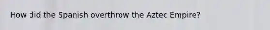 How did the Spanish overthrow the Aztec Empire?