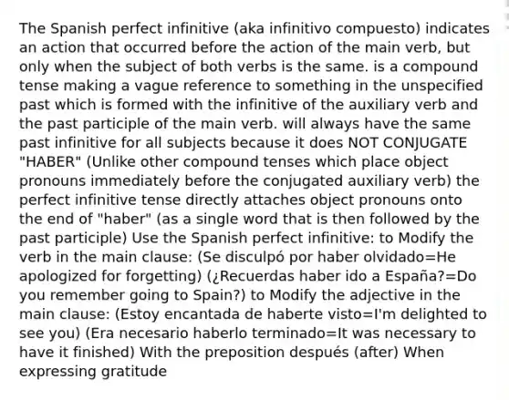 The Spanish perfect infinitive (aka infinitivo compuesto) indicates an action that occurred before the action of the main verb, but only when the subject of both verbs is the same. is a compound tense making a vague reference to something in the unspecified past which is formed with the infinitive of the auxiliary verb and the past participle of the main verb. will always have the same past infinitive for all subjects because it does NOT CONJUGATE "HABER" (Unlike other compound tenses which place object pronouns immediately before the conjugated auxiliary verb) the perfect infinitive tense directly attaches object pronouns onto the end of "haber" (as a single word that is then followed by the past participle) Use the Spanish perfect infinitive: to Modify the verb in the main clause: (Se disculpó por haber olvidado=He apologized for forgetting) (¿Recuerdas haber ido a España?=Do you remember going to Spain?) to Modify the adjective in the main clause: (Estoy encantada de haberte visto=I'm delighted to see you) (Era necesario haberlo terminado=It was necessary to have it finished) With the preposition después (after) When expressing gratitude