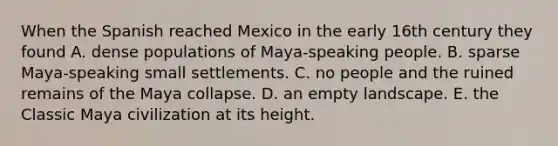 When the Spanish reached Mexico in the early 16th century they found A. dense populations of Maya-speaking people. B. sparse Maya-speaking small settlements. C. no people and the ruined remains of the Maya collapse. D. an empty landscape. E. the Classic Maya civilization at its height.