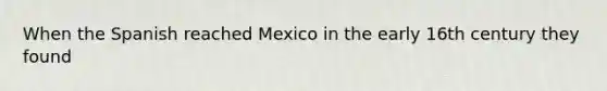 When the Spanish reached Mexico in the early 16th century they found