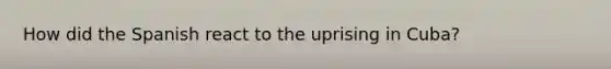 How did the Spanish react to the uprising in Cuba?