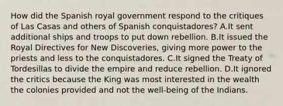 How did the Spanish royal government respond to the critiques of Las Casas and others of Spanish conquistadores? A.It sent additional ships and troops to put down rebellion. B.It issued the Royal Directives for New Discoveries, giving more power to the priests and less to the conquistadores. C.It signed the Treaty of Tordesillas to divide the empire and reduce rebellion. D.It ignored the critics because the King was most interested in the wealth the colonies provided and not the well-being of the Indians.