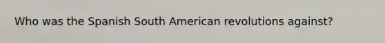 Who was the Spanish South American revolutions against?