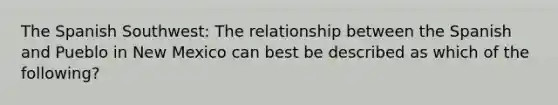The Spanish Southwest: The relationship between the Spanish and Pueblo in New Mexico can best be described as which of the following?