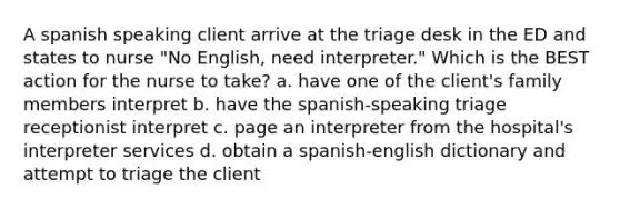 A spanish speaking client arrive at the triage desk in the ED and states to nurse "No English, need interpreter." Which is the BEST action for the nurse to take? a. have one of the client's family members interpret b. have the spanish-speaking triage receptionist interpret c. page an interpreter from the hospital's interpreter services d. obtain a spanish-english dictionary and attempt to triage the client