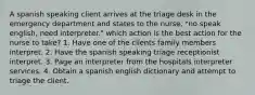 A spanish speaking client arrives at the triage desk in the emergency department and states to the nurse, "no speak english, need interpreter." which action is the best action for the nurse to take? 1. Have one of the clients family members interpret. 2. Have the spanish speaking triage receptionist interpret. 3. Page an interpreter from the hospitals interpreter services. 4. Obtain a spanish english dictionary and attempt to triage the client.