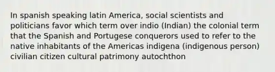 In spanish speaking latin America, social scientists and politicians favor which term over indio (Indian) the colonial term that the Spanish and Portugese conquerors used to refer to the native inhabitants of the Americas indigena (indigenous person) civilian citizen cultural patrimony autochthon