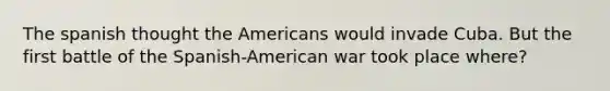 The spanish thought the Americans would invade Cuba. But the first battle of the Spanish-American war took place where?