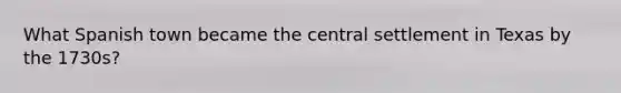 What Spanish town became the central settlement in Texas by the 1730s?