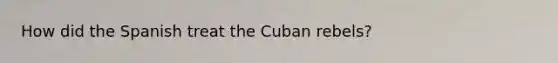 How did the Spanish treat the Cuban rebels?