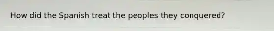 How did the Spanish treat the peoples they conquered?