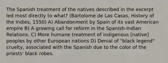 The Spanish treatment of the natives described in the excerpt led most directly to what? (Bartolome de Las Casas, History of the Indies, 1550) A) Abandonment by Spain of its vast American empire B) A growing call for reform in the Spanish-Indian Relations. C) More humane treatment of indigenous [native] peoples by other European nations D) Denial of "black legend" cruelty, associated with the Spanish due to the color of the priests' black robes.