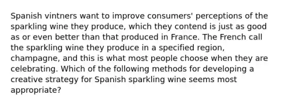 Spanish vintners want to improve consumers' perceptions of the sparkling wine they produce, which they contend is just as good as or even better than that produced in France. The French call the sparkling wine they produce in a specified region, champagne, and this is what most people choose when they are celebrating. Which of the following methods for developing a creative strategy for Spanish sparkling wine seems most appropriate?