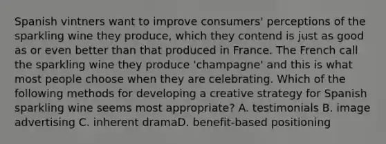 Spanish vintners want to improve consumers' perceptions of the sparkling wine they produce, which they contend is just as good as or even better than that produced in France. The French call the sparkling wine they produce 'champagne' and this is what most people choose when they are celebrating. Which of the following methods for developing a creative strategy for Spanish sparkling wine seems most appropriate? A. testimonials B. image advertising C. inherent dramaD. benefit-based positioning