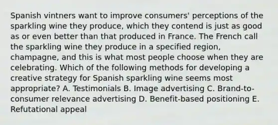 Spanish vintners want to improve consumers' perceptions of the sparkling wine they produce, which they contend is just as good as or even better than that produced in France. The French call the sparkling wine they produce in a specified region, champagne, and this is what most people choose when they are celebrating. Which of the following methods for developing a creative strategy for Spanish sparkling wine seems most appropriate? A. Testimonials B. Image advertising C. Brand-to-consumer relevance advertising D. Benefit-based positioning E. Refutational appeal