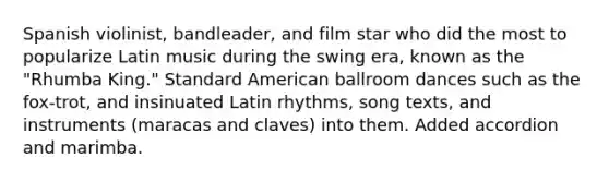 Spanish violinist, bandleader, and film star who did the most to popularize Latin music during the swing era, known as the "Rhumba King." Standard American ballroom dances such as the fox-trot, and insinuated Latin rhythms, song texts, and instruments (maracas and claves) into them. Added accordion and marimba.