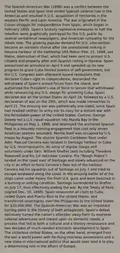 The Spanish-American War (1898) was a conflict between the United States and Spain that ended Spanish colonial rule in the Americas and resulted in U.S. acquisition of territories in the western Pacific and Latin America. The war originated in the Cuban struggle for independence from Spain, which began in February 1895. Spain's brutally repressive measures to halt the rebellion were graphically portrayed for the U.S. public by several sensational newspapers, and American sympathy for the rebels rose. The growing popular demand for U.S. intervention became an insistent chorus after the unexplained sinking in Havana harbour of the battleship USS Maine (Feb. 15, 1898; see Maine, destruction of the), which had been sent to protect U.S. citizens and property after anti-Spanish rioting in Havana. Spain announced an armistice on April 9 and speeded up its new program to grant Cuba limited powers of self-government, but the U.S. Congress soon afterward issued resolutions that declared Cuba's right to independence, demanded the withdrawal of Spain's armed forces from the island, and authorized the President's use of force to secure that withdrawal while renouncing any U.S. design for annexing Cuba. Spain declared war on the United States on April 24, followed by a U.S. declaration of war on the 25th, which was made retroactive to April 21. The ensuing war was pathetically one-sided, since Spain had readied neither its army nor its navy for a distant war with the formidable power of the United States. Commo. George Dewey led a U.S. naval squadron into Manila Bay in the Philippines on May 1, 1898, and destroyed the anchored Spanish fleet in a leisurely morning engagement that cost only seven American seamen wounded. Manila itself was occupied by U.S. troops by August. The elusive Spanish Caribbean fleet under Adm. Pascual Cervera was located in Santiago harbour in Cuba by U.S. reconnaissance. An army of regular troops and volunteers under Gen. William Shafter (and including Theodore Roosevelt and his 1st Volunteer Cavalry, the "Rough Riders") landed on the coast east of Santiago and slowly advanced on the city in an effort to force Cervera's fleet out of the harbour. Cervera led his squadron out of Santiago on July 3 and tried to escape westward along the coast. In the ensuing battle all of his ships came under heavy fire from U.S. guns and were beached in a burning or sinking condition. Santiago surrendered to Shafter on July 17, thus effectively ending the war. By the Treaty of Paris (signed Dec. 10, 1898), Spain renounced all claim to Cuba, ceded Guam and Puerto Rico to the United States, and transferred sovereignty over the Philippines to the United States for 20,000,000. The Spanish-American War was an important turning point in the history of both antagonists. Spain's defeat decisively turned the nation's attention away from its overseas colonial adventures and inward upon its domestic needs, a process that led to both a cultural and a literary renaissance and two decades of much-needed economic development in Spain. The victorious United States, on the other hand, emerged from the war a world power with far-flung overseas possessions and a new stake in international politics that would soon lead it to play a determining role in the affairs of Europe.