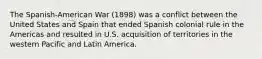 The Spanish-American War (1898) was a conflict between the United States and Spain that ended Spanish colonial rule in the Americas and resulted in U.S. acquisition of territories in the western Pacific and Latin America.