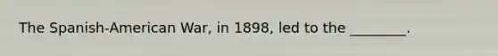 The Spanish-American War, in 1898, led to the ________.