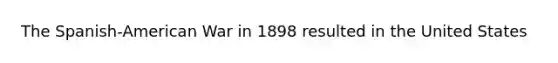 The Spanish-American War in 1898 resulted in the United States