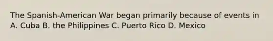 The Spanish-American War began primarily because of events in A. Cuba B. the Philippines C. Puerto Rico D. Mexico