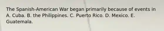 The Spanish-American War began primarily because of events in A. Cuba. B. the Philippines. C. Puerto Rico. D. Mexico. E. Guatemala.