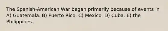 The Spanish-American War began primarily because of events in A) Guatemala. B) Puerto Rico. C) Mexico. D) Cuba. E) the Philippines.