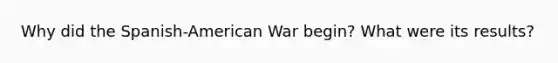 Why did the Spanish-American War begin? What were its results?