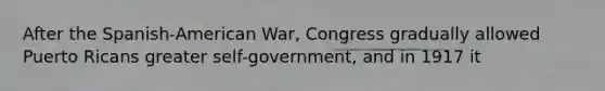 After the Spanish-American War, Congress gradually allowed Puerto Ricans greater self-government, and in 1917 it