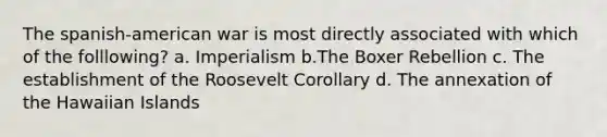 The spanish-american war is most directly associated with which of the folllowing? a. Imperialism b.The Boxer Rebellion c. The establishment of the Roosevelt Corollary d. The annexation of the Hawaiian Islands