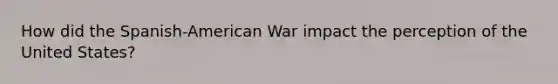 How did the Spanish-American War impact the perception of the United States?