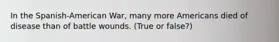 In the Spanish-American War, many more Americans died of disease than of battle wounds. (True or false?)
