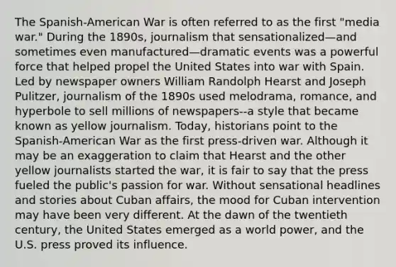 The Spanish-American War is often referred to as the first "media war." During the 1890s, journalism that sensationalized—and sometimes even manufactured—dramatic events was a powerful force that helped propel the United States into war with Spain. Led by newspaper owners William Randolph Hearst and Joseph Pulitzer, journalism of the 1890s used melodrama, romance, and hyperbole to sell millions of newspapers--a style that became known as yellow journalism. Today, historians point to the Spanish-American War as the first press-driven war. Although it may be an exaggeration to claim that Hearst and the other yellow journalists started the war, it is fair to say that the press fueled the public's passion for war. Without sensational headlines and stories about Cuban affairs, the mood for Cuban intervention may have been very different. At the dawn of the twentieth century, the United States emerged as a world power, and the U.S. press proved its influence.