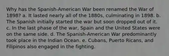 Why has the Spanish-American War been renamed the War of 1898? a. It lasted nearly all of the 1880s, culminating in 1898. b. The Spanish initially started the war but soon dropped out of it. c. In the last phase of the war, Spain and the United States were on the same side. d. The Spanish-American War predominantly took place in the Indian Ocean. e. Cubans, Puerto Ricans, and Filipinos also engaged in the fighting.