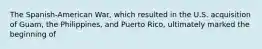 The Spanish-American War, which resulted in the U.S. acquisition of Guam, the Philippines, and Puerto Rico, ultimately marked the beginning of