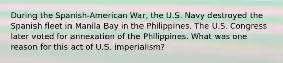 During the Spanish-American War, the U.S. Navy destroyed the Spanish fleet in Manila Bay in the Philippines. The U.S. Congress later voted for annexation of the Philippines. What was one reason for this act of U.S. imperialism?